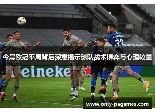 今晨欧冠平局背后深意揭示球队战术博弈与心理较量