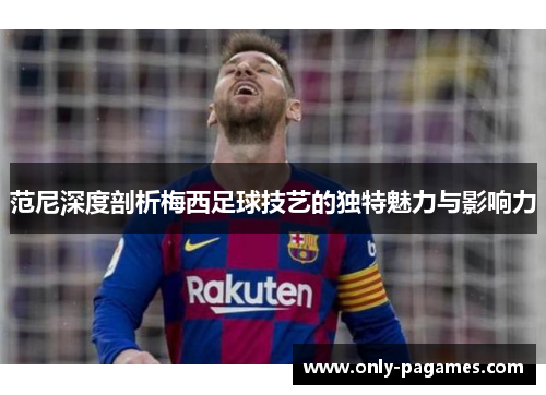 范尼深度剖析梅西足球技艺的独特魅力与影响力