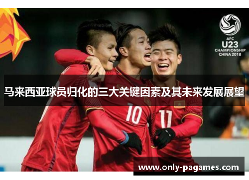 马来西亚球员归化的三大关键因素及其未来发展展望 马来西亚球员归化的三大关键因素及其未来发展展望