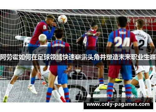 阿劳霍如何在足球领域快速崭露头角并塑造未来职业生涯 阿劳霍如何在足球领域快速崭露头角并塑造未来职业生涯