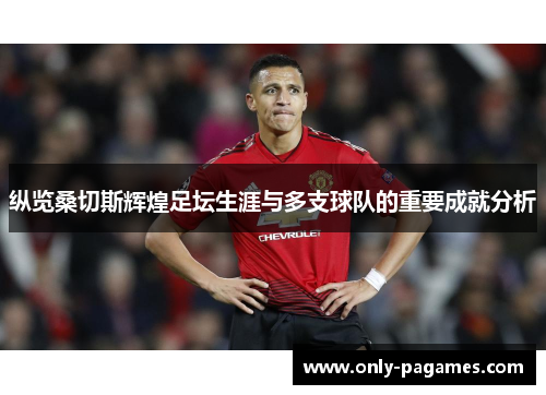 纵览桑切斯辉煌足坛生涯与多支球队的重要成就分析