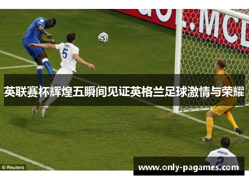英联赛杯辉煌五瞬间见证英格兰足球激情与荣耀 英联赛杯辉煌五瞬间见证英格兰足球激情与荣耀