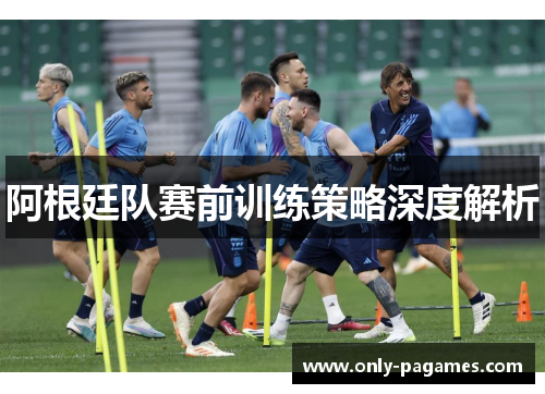 阿根廷队赛前训练策略深度解析 阿根廷队赛前训练策略深度解析