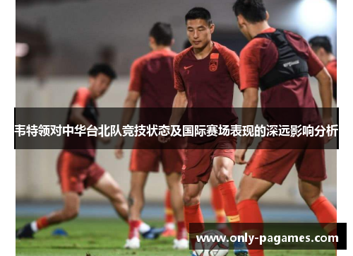 韦特领对中华台北队竞技状态及国际赛场表现的深远影响分析