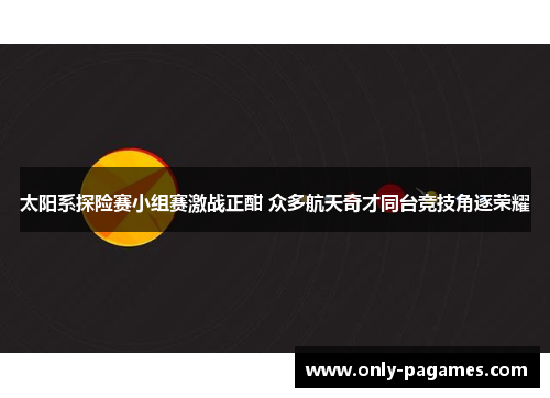 太阳系探险赛小组赛激战正酣 众多航天奇才同台竞技角逐荣耀 太阳系探险赛小组赛激战正酣 众多航天奇才同台竞技角逐荣耀