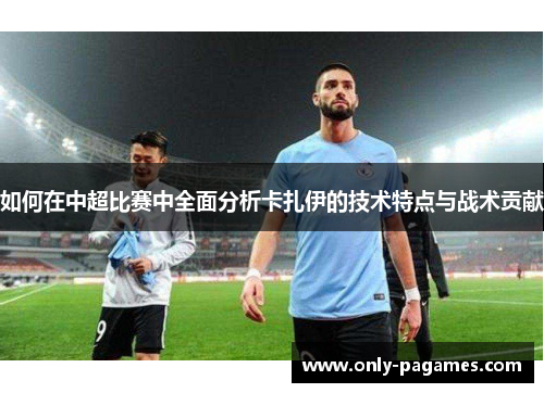 如何在中超比赛中全面分析卡扎伊的技术特点与战术贡献