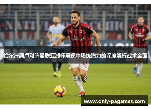 恰尔汗奥卢对阵曼联亚洲杯展现中场统治力的深度解析战术全面