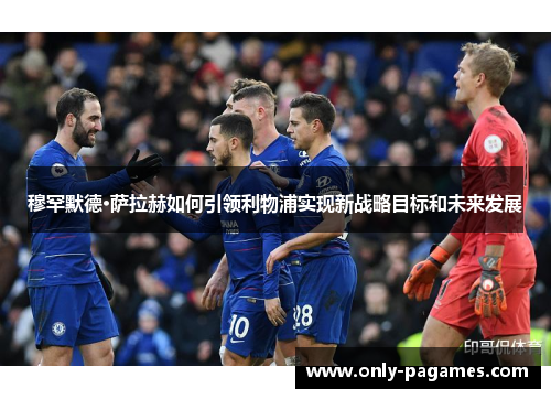 穆罕默德·萨拉赫如何引领利物浦实现新战略目标和未来发展