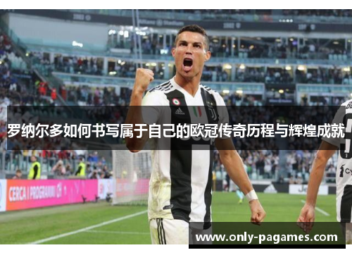 罗纳尔多如何书写属于自己的欧冠传奇历程与辉煌成就