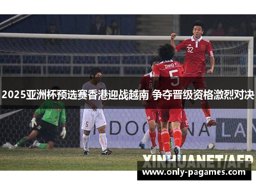 2025亚洲杯预选赛香港迎战越南 争夺晋级资格激烈对决