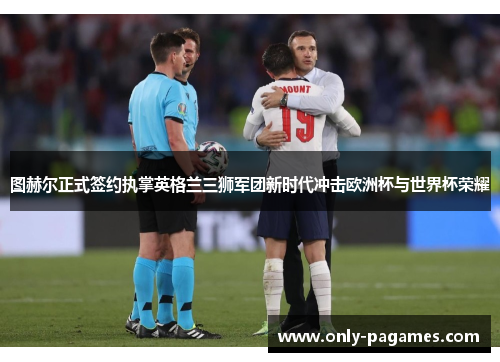 图赫尔正式签约执掌英格兰三狮军团新时代冲击欧洲杯与世界杯荣耀