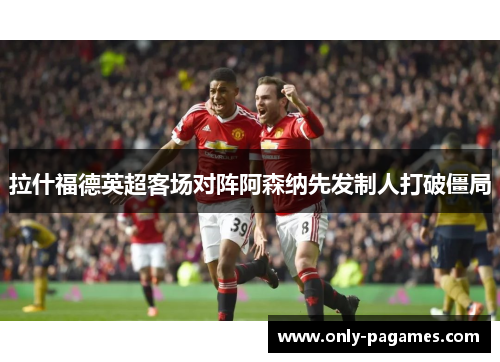 拉什福德英超客场对阵阿森纳先发制人打破僵局