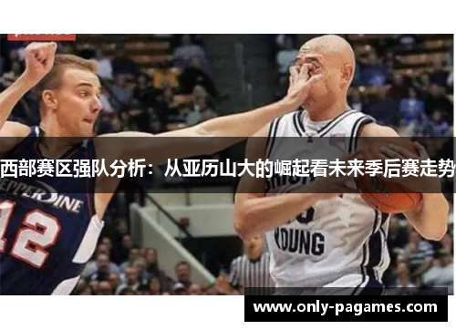 西部赛区强队分析:从亚历山大的崛起看未来季后赛走势 西部赛区强队分析:从亚历山大的崛起看未来季后赛走势