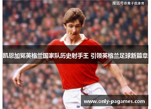 凯恩加冕英格兰国家队历史射手王 引领英格兰足球新篇章 凯恩加冕英格兰国家队历史射手王 引领英格兰足球新篇章