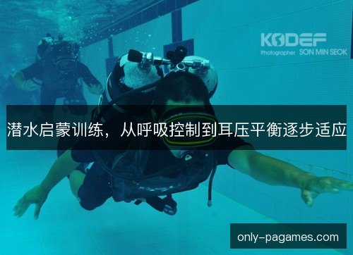潜水启蒙训练,从呼吸控制到耳压平衡逐步适应 潜水启蒙训练,从呼吸控制到耳压平衡逐步适应